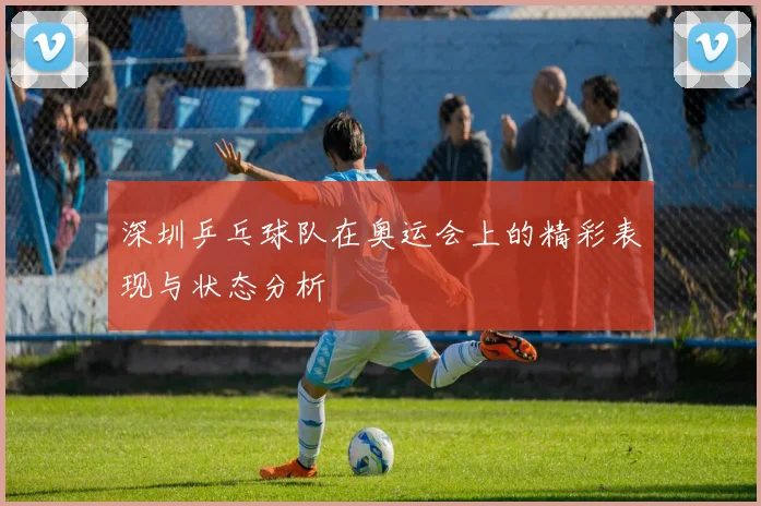 深圳乒乓球队在奥运会上的精彩表现与状态分析